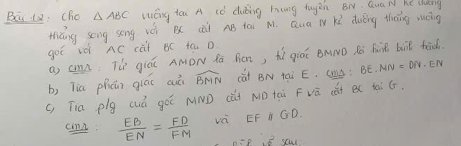 Bc 12: Cho △ ABC Wéng tá A (ò duóing hng tugén BN. Qua N ke clung 
thiáng sèng song vèi B( cài AB iài M. Qua N r duǐng thāng máng 
got iè AC cài BC fa D 
a) cmn: T giá AMDN Rā Rcn, hí giáú BMND Rà hinB but fāid. 
b) Tia phún giác auá widehat BMN cút BN tai E. CHL ; BE.MN=DN EN
(, Tia plg wá gó NND (ài ND tài Fvú càt B( tài ¢. 
cmn.  EB/EN = FD/FM  va EFparallel GD. 
B scul