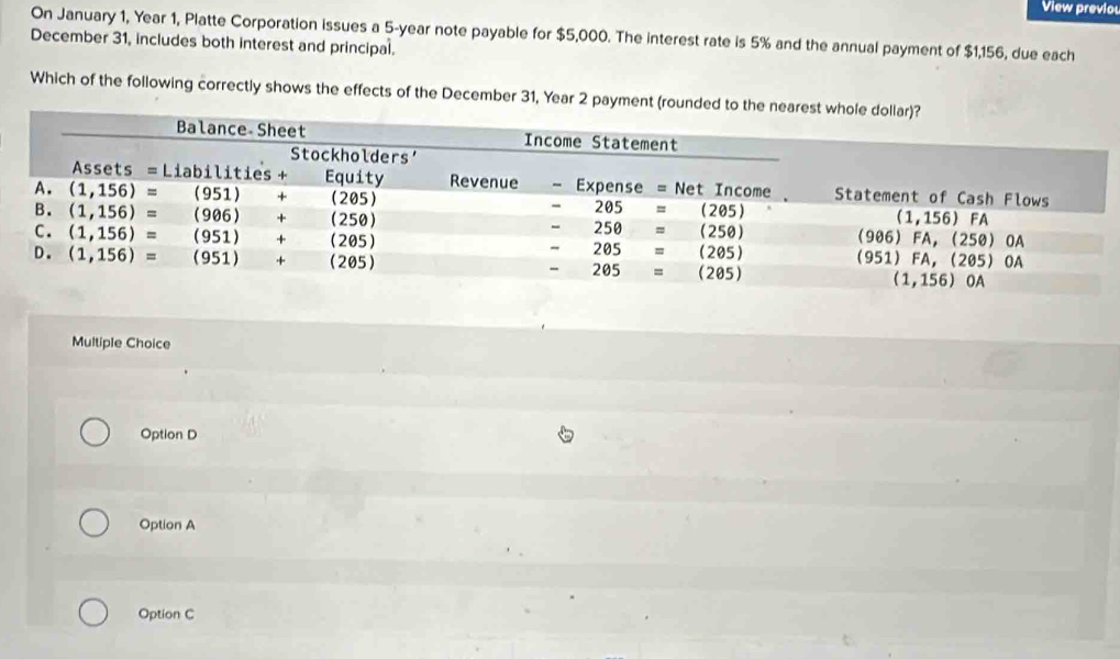 View previo
On January 1, Year 1, Platte Corporation issues a 5-year note payable for $5,000. The interest rate is 5% and the annual payment of $1,156, due each
December 31, includes both interest and principal.
Which of the following correctly shows the effects of the December 31, Year 2 payment (rounded to the 
Multiple Choice
Option D
Option A
Option C