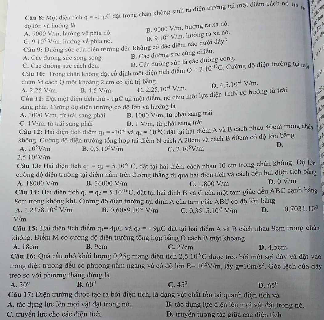 Một điện tích q=-1 #C đặt trong chân không sinh ra diện trường tại một điểm cách nó 1m c  i 
độ lớn và hướng là
B. 9000 V/m, hướng ra xa nó.
à É é
A. 9000 V/m, hướng về phía nó.
C. 9.10^9 V/m, hướng về phía nó.
D. 9.10^9V/m , hướng ra xa nó.
Câu 9: Đường sức của diện trường đều không có đặc điểm nào dưới đây?
A. Các đường sức song song. B. Các đường sức cùng chiều.
C. Các dường sức cách đều.
D. Các đường sức là các dường cong.
Câu 10: Trong chân không đặt cố định một điện tích điểm Q=2.10^(-13)C. Cường độ điện trường tại một
diểm M cách Q một khoảng 2 cm có giá trị bằng
A. 2,25 V/m. B. 4,5 V/m. C. 2,25.10^(-4)V/m. D. 4,5.10^(-4)V/m.
Câu 11: Đặt một điện tích thử - 1μC tại một điểm, nó chịu một lực điện 1mN có hướng từ trái u 23
shim
sang phải. Cường độ điện trường có độ lớn và hướng là
ahữm
A. 1000 V/m, từ trái sang phải B. 1000 V/m, từ phải sang trái
ahin
C. 1V/m, từ trái sang phải D. 1 V/m, từ phải sang trái
Câu 12: Hai điện tích điểm q_1=-10^(-6) và q_2=10^(-6)C đặt tại hai điểm A và B cách nhau 40cm trong chân hi
không. Cường độ điện trường tổng hợp tại điểm N cách A 20cm và cách B 60cm có độ lớn bằng
A. 10^5V/m B. 0,5.10^5V/m C. 2.10^5V/m
D.
2,5.10^5V/m
Câu 13: Hai điện tích q_1=q_2=5.10^(-9)C , đặt tại hai điểm cách nhau 10 cm trong chân không. Độ lớm   
đường độ điện trường tại điểm nằm trên đường thẳng đi qua hai điện tích và cách đều hai điện tích bằng
A. 18000 V/m B. 36000 V/m C. 1,800 V/m
D. 0 V/m
Câu 14: Hai điện tích q_1=q_2=5.10^(-16)C , đặt tại hai đinh B và C của một tam giác đều ABC cạnh bằng
8cm trong không khí. Cường độ điện trường tại đỉnh A của tam giác ABC có độ lớn bằng
A. 1,2178.10^(-3)V/m B. 0,6089.10^(-3)V/m C. 0,3515.10^(-3)V/m D. 0,7031.10^(-3)
V/m
Câu 15: Hai điện tích điểm q_1=4mu C và q_2=-9mu C đặt tại hai điểm A và B cách nhau 9cm trong chân
không. Điểm M có cường độ điện trường tổng hợp bằng O cách B một khoảng
A. 18cm B. 9cm C. 27cm D. 4,5cm
Câu 16: Quả cầu nhỏ khối lượng 0,25g mang điện tích 2,5.10^(-9)C được treo bởi một sợi dây và đặt vào
trong điện trường đều có phương nằm ngang và có độ lớn E=10^6V/m 1, y g=10m/s^2. Góc lệch của dây
treo so với phương thắng đứng là
A. 30° B. 60° C. 45° D. 65°
Câu 17: Điện trường được tạo ra bởi điện tích, là dạng vật chất tồn tại quanh điện tích và
A. tác dụng lực lên mọi vật đặt trong nó. B. tác dụng lực điện lên mọi vật đặt trong nó.
C. truyền lực cho các điện tích. D. truyền tương tác giữa các điện tích.