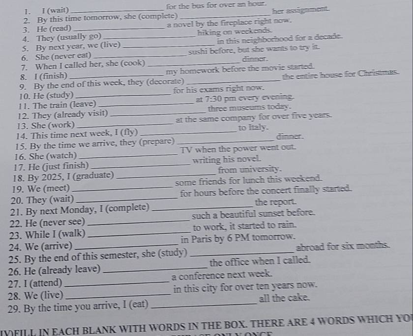 (wait) for the bus for over an hour. 
2. By this time tomorrow, she (complete) _her assignment. 
3. He (read) _a novel by the fireplace right now. 
4. They (usually go) hiking on weekends. 
5. By next year, we (live) _in this neighborhood for a decade. 
6. She (never eat) _sushi before, but she wants to try it. 
7. When I called her, she (cook) _dinner. 
8. I (finish) my homework before the movie started. 
9. By the end of this week, they (decorate) _the entire house for Christmas. 
10. He (study) _for his exams right now. 
11. The train (leave) _at 7:30 pm every evening. 
12. They (already visit) _three museums today. 
13. She (work) _at the same company for over five years. 
to Italy. 
14. This time next week, I (fly) _dinner. 
15. By the time we arrive, they (prepare)_ 
16. She (watch) _TV when the power went out. 
17. He (just finish) _writing his novel. 
18. By 2025, I (graduate) _from university. 
19. We (meet) some friends for lunch this weekend. 
20. They (wait)_ _for hours before the concert finally started. 
21. By next Monday, I (complete) _the report. 
22. He (never see) _such a beautiful sunset before. 
23. While I (walk) _to work, it started to rain. 
24. We (arrive) in Paris by 6 PM tomorrow. 
25. By the end of this semester, she (study) _abroad for six months. 
26. He (already leave) _the office when I called. 
27. I (attend) _a conference next week. 
28. We (live) _in this city for over ten years now. 
29. By the time you arrive, I (eat) _all the cake. 
IVFILL IN EACH BLANK WITH WORDS IN THE BOX. THERE ARE 4 WORDS WHICH YO
