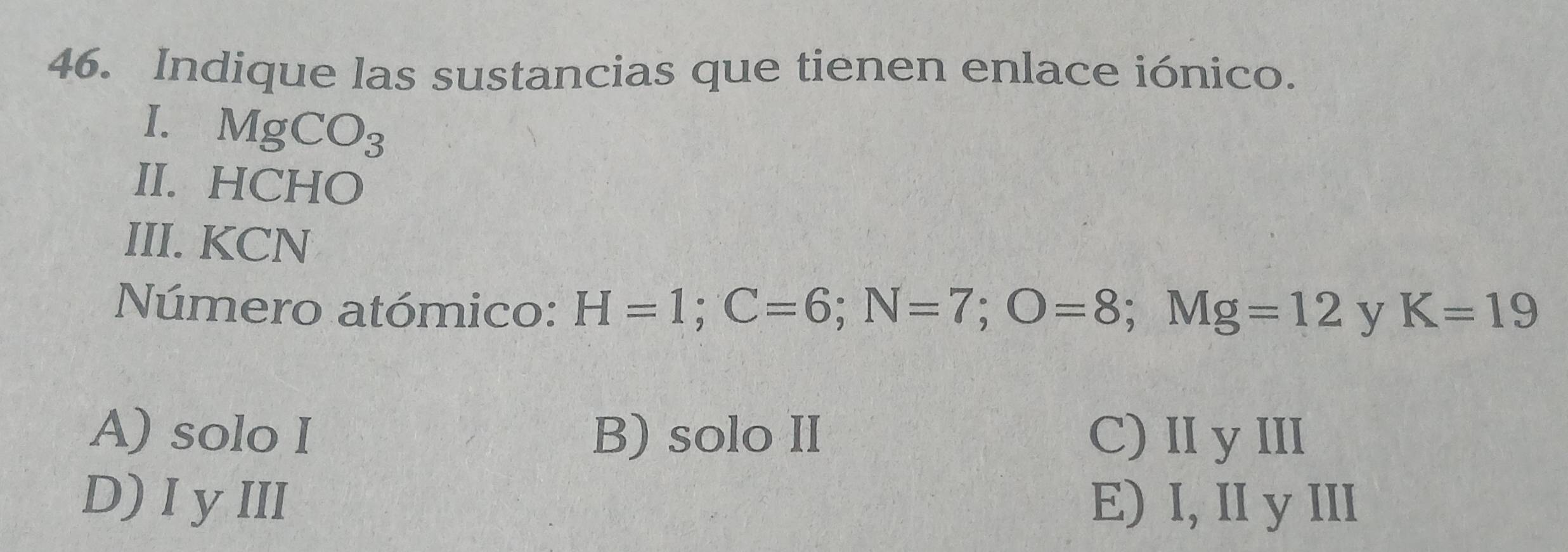 Indique las sustancias que tienen enlace iónico.
I. MgCO_3
II. HCHO
III. KCN
Número atómico: H=1; C=6; N=7; O=8; N Ig=12 y K=19
A) solo I B) solo II C) II yIII
D) I y III E) I, II y III