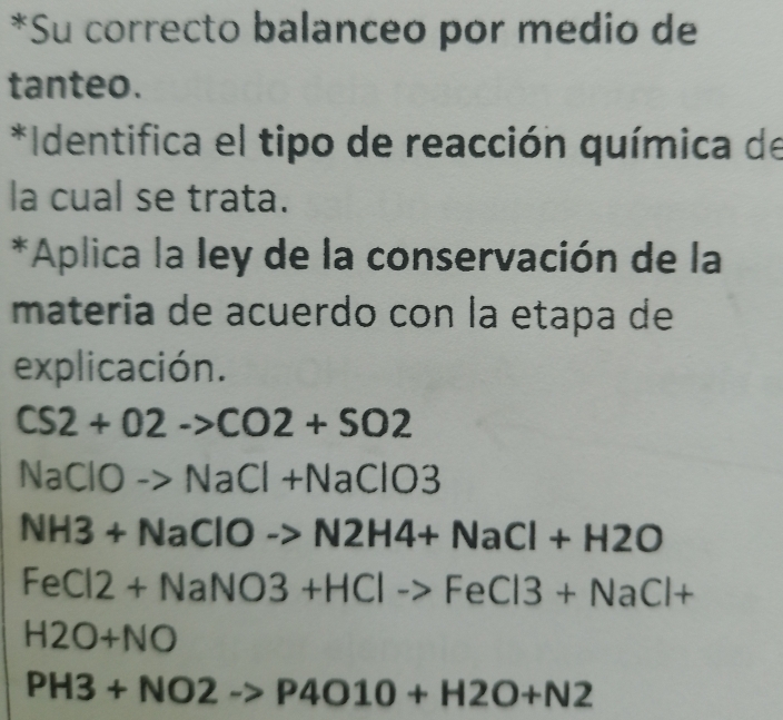 Su correcto balanceo por medio de 
tanteo. 
*Identifica el tipo de reacción química de 
la cual se trata. 
*Aplica la ley de la conservación de la 
materia de acuerdo con la etapa de 
explicación.
CS2+O2->CO2+SO2
NaClO NaCl+NaClO3
NH3+NaClOto N2H4+NaCl+H2O
FeCl2+NaNO3+HClto FeCl3+NaCl+
H2O+NO
PH3+NO2to P4O10+H2O+N2