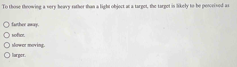 To those throwing a very heavy rather than a light object at a target, the target is likely to be perceived as
farther away.
softer.
slower moving.
larger.