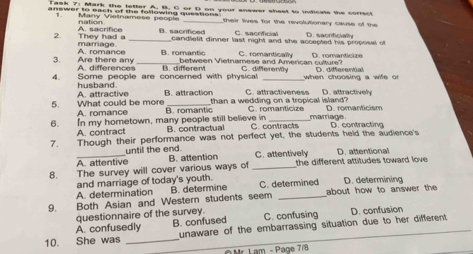 Task 7: Mark the letter A, B, C or D on your answer sheet to indicate the correct
answer to each of the following questions: their lives for the revolutionary cause of the
1. Many Vietnamese people
nation
A. sacrifice B. sacrificed C. sacrificial D. sacrificially
2. They had a _candlelit dinner last night and she accepted his proposal of 
marriage. B. romantic C. romantically
A. romance
3. Are there any _between Vietnamese and American culture? D. romanticize
A. differences B. different C. differently D. differential
4. Some people are concerned with physical _when choosing a wife or
husband
A. attractive B. attraction C. attractiveness D. attractively
5. What could be more _than a wedding on a tropical island?
A. romance B. romantic C. romanticize D. romanticism
6. In my hometown, many people still believe in _marriage D. contracting
A. contract B. contractual C. contracts
7. Though their performance was not perfect yet, the students held the audience's
until the end.
_A. attentive B. attention C. attentively D. attentional
8. The survey will cover various ways of _the different attitudes toward love
and marriage of today's youth.
A. determination B. determine C. determined D. determining
9. Both Asian and Western students seem _about how to answer the
questionnaire of the survey.
A. confusedly B. confused C. confusing D. confusion
10. She was _unaware of the embarrassing situation due to her different.
O Mr Lam - Page 7/8