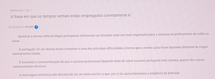 PERGUNTA 7 DE 7
A frase em que os tempos verbais estão empregados corretamente é:
SELECIONE 1 OPÇÃO
Dominar a norma culta da língua portuguesa estivessem se tornando cada vez mais importante para o sucesso de profissionais de todas as
áreas
O português foi um idioma muito complexo e uma das principais dificuldades éramos que a norma culta fosse bastante diferente da língua
normalmente falada.
É essencial a conscientização de que o sucesso profissional depende tanto de saber escrever português com clareza, quanto dos outros
conhecimentos técnicos.
A mensagem eletrônica não deixaria de ser um texto escrito, o que, por si só, aumentássemos a exigência de precisão