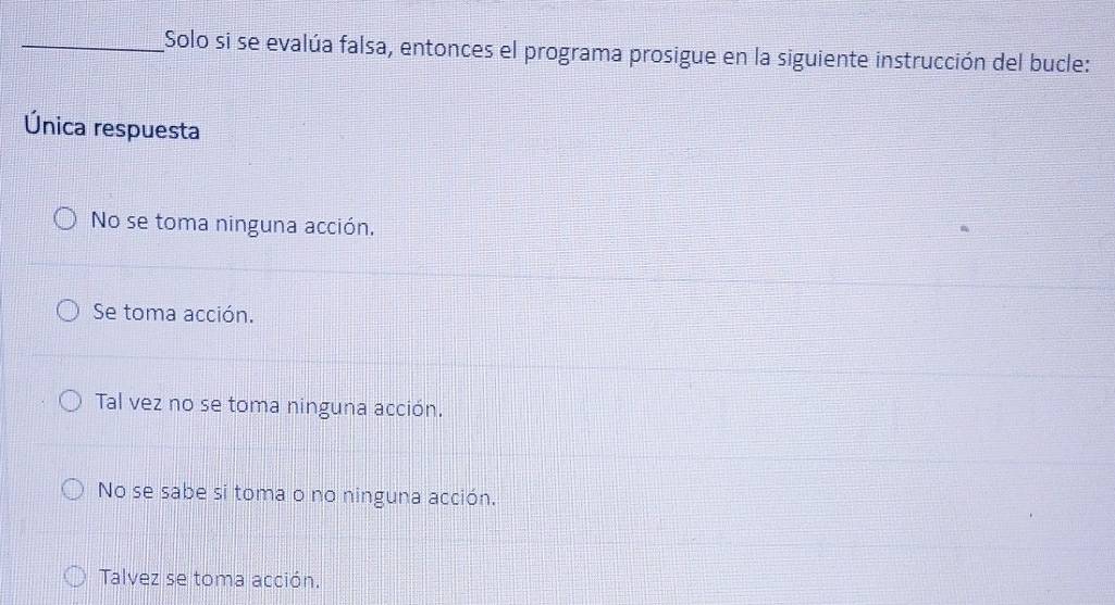 Solo si se evalúa falsa, entonces el programa prosigue en la siguiente instrucción del bucle:
Única respuesta
No se toma ninguna acción.
Se toma acción.
Tal vez no se toma ninguna acción.
No se sabe si toma o no ninguna acción.
Talvez se toma acción.