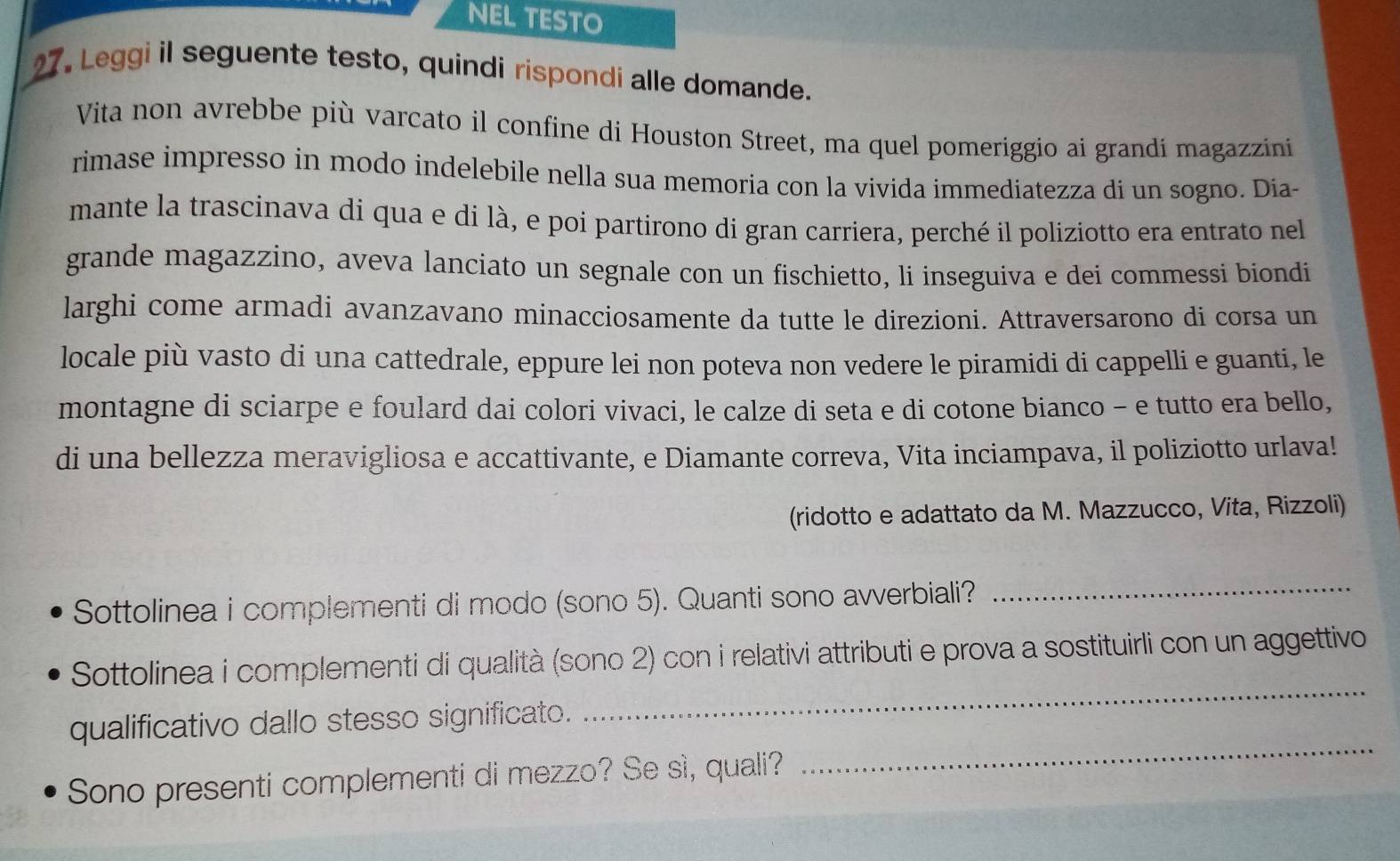 NEL TESTO 
27. Leggi il seguente testo, quindi rispondi alle domande. 
Vita non avrebbe più varcato il confine di Houston Street, ma quel pomeriggio ai grandi magazzini 
rimase impresso in modo indelebile nella sua memoria con la vivida immediatezza di un sogno. Día- 
mante la trascinava di qua e di là, e poi partirono di gran carriera, perché il poliziotto era entrato nel 
grande magazzino, aveva lanciato un segnale con un fischietto, li inseguiva e dei commessi biondi 
larghi come armadi avanzavano minacciosamente da tutte le direzioni. Attraversarono di corsa un 
locale più vasto di una cattedrale, eppure lei non poteva non vedere le piramidi di cappelli e guanti, le 
montagne di sciarpe e foulard dai colori vivaci, le calze di seta e di cotone bianco - e tutto era bello, 
di una bellezza meravigliosa e accattivante, e Diamante correva, Vita inciampava, il poliziotto urlava! 
(ridotto e adattato da M. Mazzucco, Vita, Rizzoli) 
Sottolinea i complementi di modo (sono 5). Quanti sono avverbiali? 
_ 
_ 
Sottolinea i complementi di qualità (sono 2) con i relativi attributi e prova a sostituirli con un aggettivo 
_ 
qualificativo dallo stesso significato. 
Sono presenti complementi di mezzo? Se sì, quali?