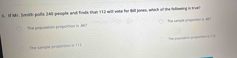 If Mr. Smith polls 240 people and finds that 112 will vote for Bill Jones, which of the following is true?
The population proportion is . 467 The sample proportion is . 467
The sample proportion is 112 The population proportion is 112