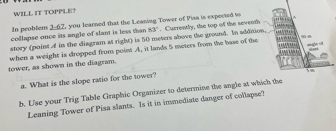 WILL IT TOPPLE? 
In problem 3-67, you learned that the Leaning Tower of Pisa is expected to 
collapse once its angle of slant is less than 83°. Currently, the top of the seventh 
story (point A in the diagram at right) is 50 meters above the ground. In addition, 
when a weight is dropped from point A, it lands 5 meters from the base of the 
tower, as shown in the diagram. 
a. What is the slope ratio for the tower? 
b. Use your Trig Table Graphic Organizer to determine the angle at which the 
Leaning Tower of Pisa slants. Is it in immediate danger of collapse?