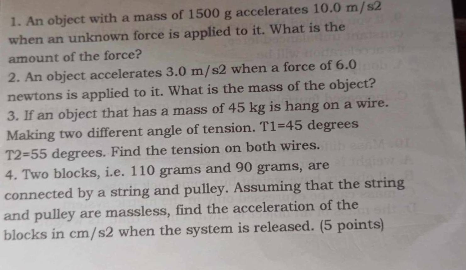 An object with a mass of 1500 g accelerates 10.0 m/s2
when an unknown force is applied to it. What is the 
amount of the force? 
2. An object accelerates 3.0 m/s2 when a force of 6.0
newtons is applied to it. What is the mass of the object? 
3. If an object that has a mass of 45 kg is hang on a wire. 
Making two different angle of tension. T1=45 degrees
T2=55 degrees. Find the tension on both wires. 
4. Two blocks, i.e. 110 grams and 90 grams, are 
connected by a string and pulley. Assuming that the string 
and pulley are massless, find the acceleration of the 
blocks in cm/s2 when the system is released. (5 points)