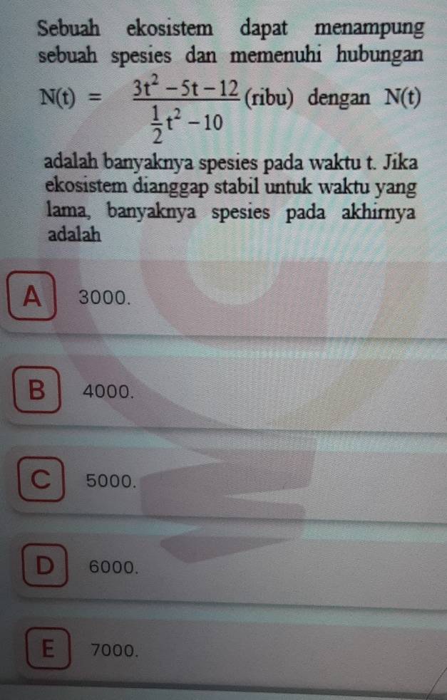 Sebuah ekosistem dapat menampung
sebuah spesies dan memenuhi hubungan
N(t)=frac 3t^2-5t-12 1/2 t^2-10 (ribu) dengan N(t)
adalah banyaknya spesies pada waktu t. Jika
ekosistem dianggap stabil untuk waktu yang
lama, banyaknya spesies pada akhirnya
adalah
A 3000.
B 4000.
C 5000.
D 6000.
E 7000.