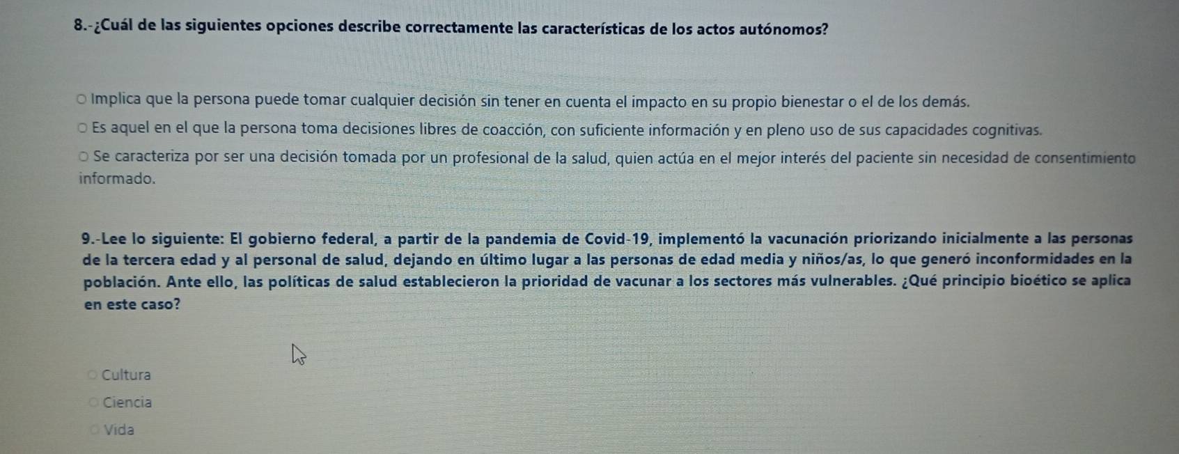 8.-¿Cuál de las siguientes opciones describe correctamente las características de los actos autónomos?
O Implica que la persona puede tomar cualquier decisión sin tener en cuenta el impacto en su propio bienestar o el de los demás.
Es aquel en el que la persona toma decisiones libres de coacción, con suficiente información y en pleno uso de sus capacidades cognitivas.
Se caracteriza por ser una decisión tomada por un profesional de la salud, quien actúa en el mejor interés del paciente sin necesidad de consentimiento
informado.
9.-Lee lo siguiente: El gobierno federal, a partir de la pandemia de Covid-19, implementó la vacunación priorizando inicialmente a las personas
de la tercera edad y al personal de salud, dejando en último lugar a las personas de edad media y niños/as, lo que generó inconformidades en la
población. Ante ello, las políticas de salud establecieron la prioridad de vacunar a los sectores más vulnerables. ¿Qué principio bioético se aplica
en este caso?
Cultura
Ciencia
Vida