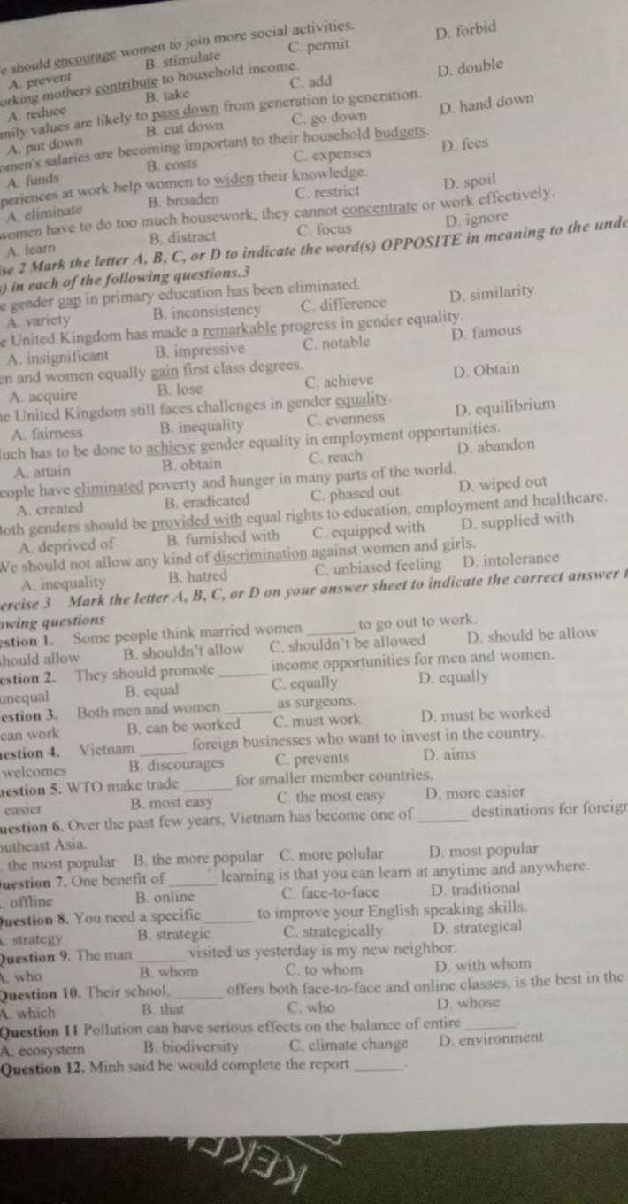 C. permit D. forbid
e should encourage women to join more social activities .
D. double
A. prevent B. stimulate
C. add
orking mothers contribute to household income.
A. reduce B. take
mily values are likely to pass down from generation to generation.
A. put down B. cut down C. go down
omen's salaries are becoming important to their household budgets. D. hand down
B. costs C. expenses D. fees
A. funds
periences at work help women to widen their knowledge.
B. broaden C. restrict D. spoil
A. climinate
women have to do too much housework, they cannot concentrate or work effectively.
A. learn B. distract C. focus D. ignore
se 2 Mark the letter A, B, C, or D to indicate the word(s) OPPOSITE in meaning to the unde
in each of the following questions.3
e gender gap in primary education has been eliminated.
A. variety B. inconsistency C. difference D. similarity
e United Kingdom has made a remarkable progress in gender equality.
A. insignificant B. impressive C. notable D. famous
en and women equally gain first class degrees.
A. acquire B. lose C. achieve D. Obtain
he United Kingdom still faces challenges in gender equality.
A. fairness B. inequality C. evenness D. equilibrium
uch has to be done to achieve gender equality in employment opportunities.
A. attain B. obtain C. reach D. abandon
cople have eliminated poverty and hunger in many parts of the world.
A. created B. eradicated C. phased out D. wiped out
3oth genders should be provided with equal rights to education, employment and healthcare.
A. deprived of B. furnished with C. equipped with D. supplied with
We should not allow any kind of discrimination against women and girls.
A. inequality B. hatred C. unbiased feeling D. intolerance
ercise 3 Mark the letter A, B, C, or D on your answer sheet to indicate the correct answer t
owing questions
estion 1. Some people think married women to go out to work.
should allow B. shouldn't allow C. shouldn’t be allowed D. should be allow
estion 2. They should promote _income opportunities for men and women.
unequal B. equal C. equally D. equally
estion 3. Both men and women as surgeons.
can work B. can be worked C. must work D. must be worked
estion 4. Vietnam foreign businesses who want to invest in the country.
welcomes B. discourages C. prevents D. aims
estion 5. WTO make trade _for smaller member countries.
easier B. most easy C. the most easy D. more easier
uestion 6. Over the past few years, Vietnam has become one of _destinations for foreig
utheast Asia.
the most popular B. the more popular C. more polular D. most popular
uestion 7. One benefit of _learning is that you can learn at anytime and anywhere.
offline B. online C. face-to-face D. traditional
uestion 8. You need a specific _to improve your English speaking skills.
. strategy B. strategic C. strategically D. strategical
Question 9. The man _visited us yesterday is my new neighbor.
A. who B. whom C. to whom D. with whom
Question 10. Their school. _offers both face-to-face and online classes, is the best in the
A. which B. that C. who D. whose
Question 11 Pollution can have serious effects on the balance of entire _.
A. ecosystem B. biodiversity C. climate change D. environment
Question 12. Minh said he would complete the report _..
