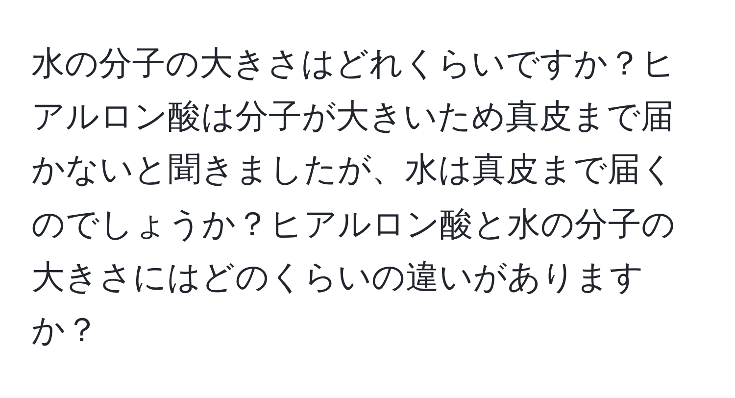 水の分子の大きさはどれくらいですか？ヒアルロン酸は分子が大きいため真皮まで届かないと聞きましたが、水は真皮まで届くのでしょうか？ヒアルロン酸と水の分子の大きさにはどのくらいの違いがありますか？