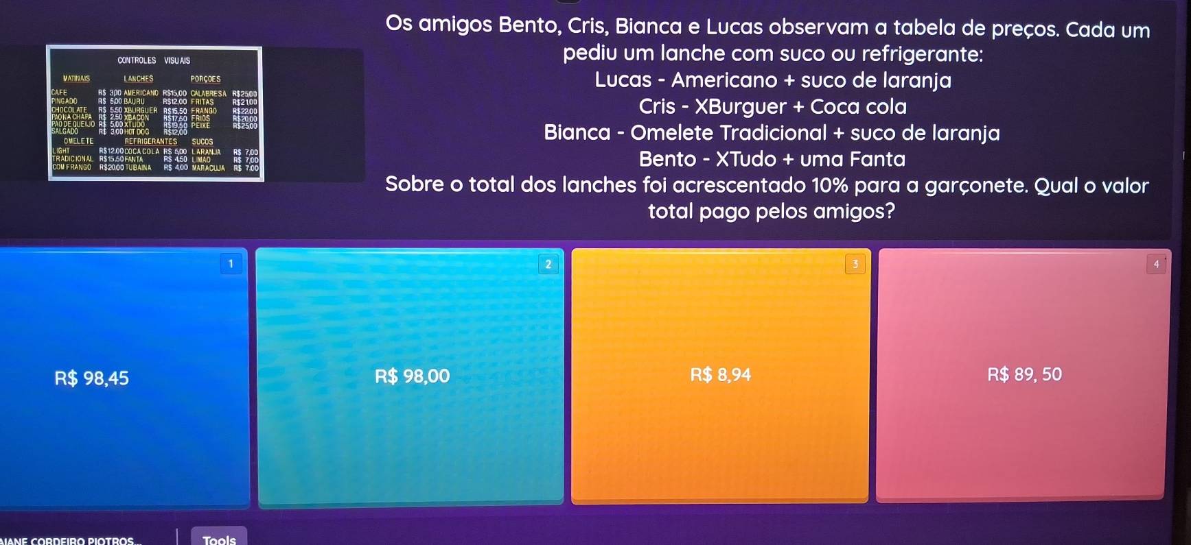 Os amigos Bento, Cris, Bianca e Lucas observam a tabela de preços. Cada um
CONTROLES VISU AIS
pediu um lanche com suco ou refrigerante:
MATIN AIS LANCHES Lucas - Americano + suco de laranja
Cris - XBurguer + Coca cola
Bianca - Omelete Tradicional + suco de laranja
Bento - XTudo + uma Fanta
Sobre o total dos lanches foi acrescentado 10% para a garçonete. Qual o valor
total pago pelos amigos?
1
R$ 98,45 R$ 98,00 R $ 8,94 R $ 89, 50
Tools