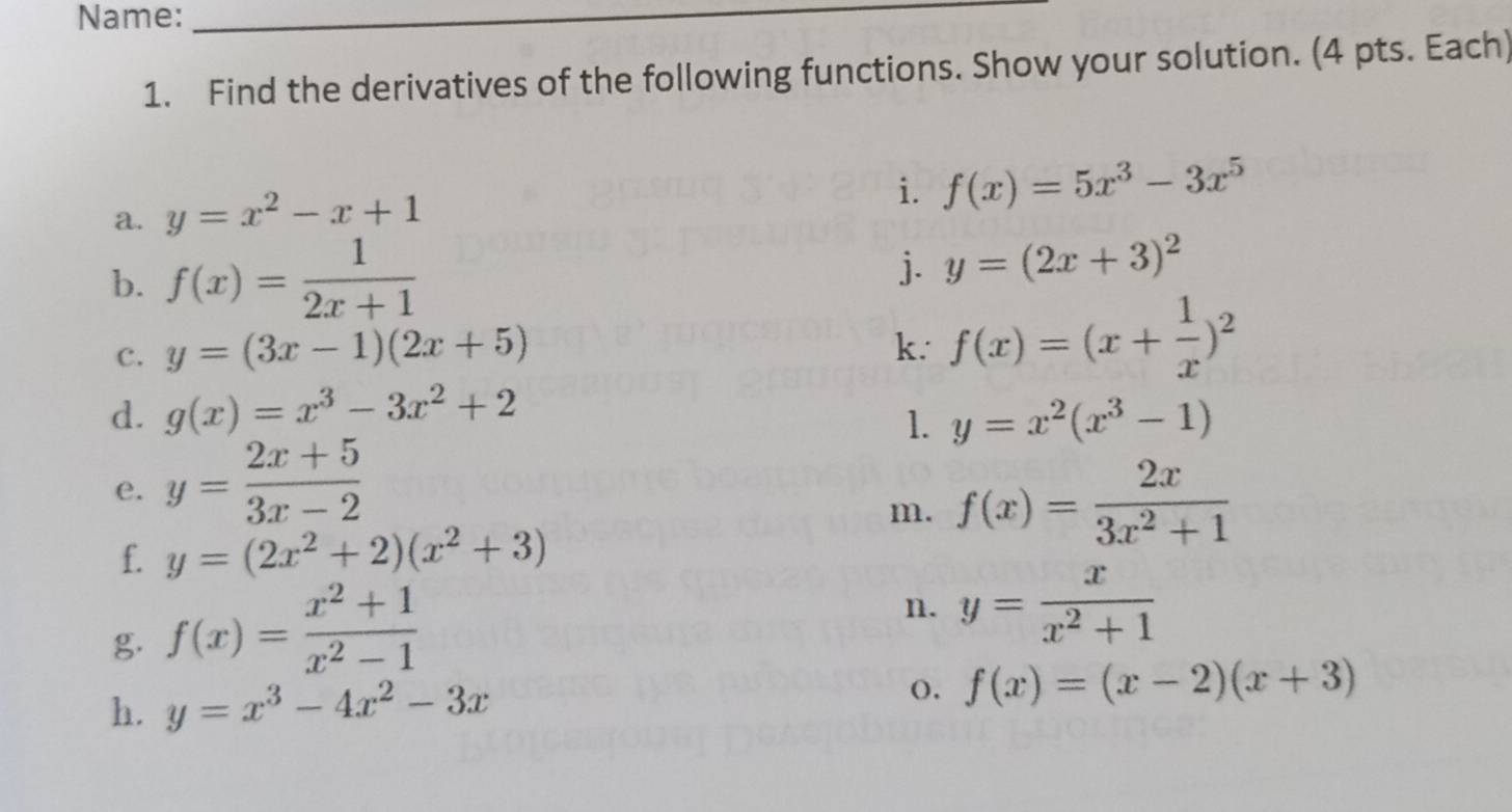 Name:_ 
1. Find the derivatives of the following functions. Show your solution. (4 pts. Each) 
a. y=x^2-x+1
i. f(x)=5x^3-3x^5
b. f(x)= 1/2x+1 
j. y=(2x+3)^2
c. y=(3x-1)(2x+5) k. f(x)=(x+ 1/x )^2
d. g(x)=x^3-3x^2+2 y=x^2(x^3-1)
1. 
e. y= (2x+5)/3x-2 
m. f(x)= 2x/3x^2+1 
f. y=(2x^2+2)(x^2+3)
g f(x)= (x^2+1)/x^2-1 
n. y= x/x^2+1 
h. y=x^3-4x^2-3x (). f(x)=(x-2)(x+3)