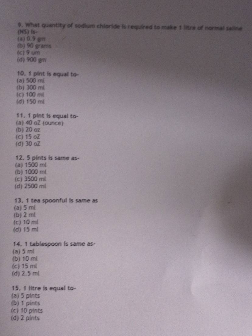 What quantity of sodium chloride is required to make 1 litre of normal saline
(NS) Is-
(a) 0.9 gm
(b) 90 grams
(c) 9um
(d) 900 gm
10. 1 pint is equal to-
(a) 500 mL
(b) 300 ml
(c) 100 ml
(d) 150 ml
11. 1 pint is equal to-
(a) 40 oZ (ounce)
(b) 20 oz
(c) 15 o2
(d) 30 oZ
12. 5 pints is same as-
(a) 1500 ml
(b) 1000 ml
(c) 3500 ml
(d) 2500 ml
13, 1 tea spoonful is same as
(a) 5 ml
(b) 2ml
(c) 10 ml
(d) 15 ml
14. 1 tablespoon is same as-
(a) 5 ml
(b) 10 ml
(c) 15 ml
(d) 2.5 ml
15. 1 litre is equal to-
(a) 5 pints
(b) 1 pints
(c) 10 pints
(d) 2 pints