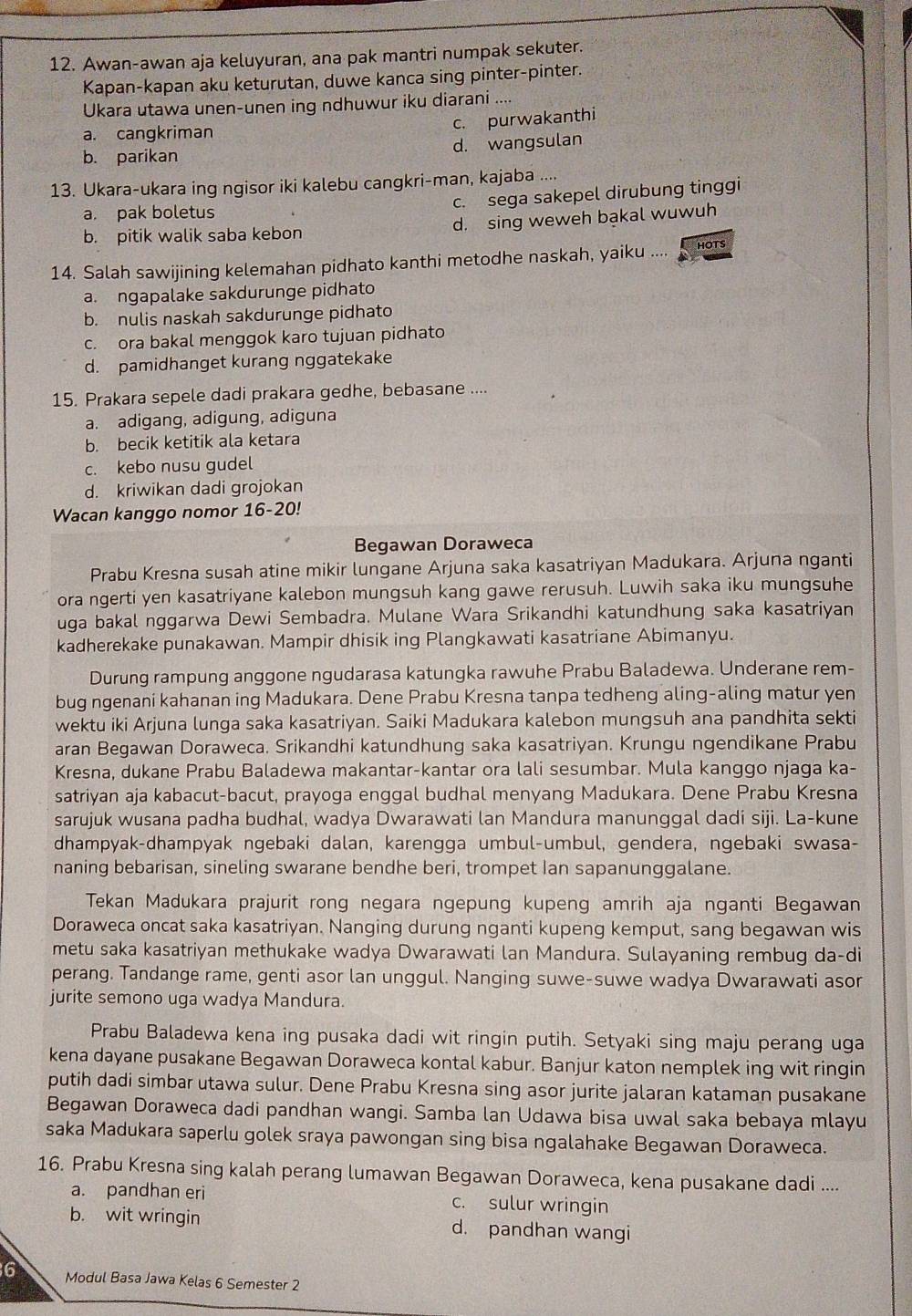 Awan-awan aja keluyuran, ana pak mantri numpak sekuter.
Kapan-kapan aku keturutan, duwe kanca sing pinter-pinter.
Ukara utawa unen-unen ing ndhuwur iku diarani ....
a. cangkriman
c. purwakanthi
b. parikan d. wangsulan
13. Ukara-ukara ing ngisor iki kalebu cangkri-man, kajaba ....
a. pak boletus
c. sega sakepel dirubung tinggi
b. pitik walik saba kebon d. sing weweh bạkal wuwuh
14. Salah sawijining kelemahan pidhato kanthi metodhe naskah, yaiku .... HOTS
a. ngapalake sakdurunge pidhato
b. nulis naskah sakdurunge pidhato
c. ora bakal menggok karo tujuan pidhato
d. pamidhanget kurang nggatekake
15. Prakara sepele dadi prakara gedhe, bebasane ....
a. adigang, adigung, adiguna
b. becik ketitik ala ketara
c. kebo nusu gudel
d. kriwikan dadi grojokan
Wacan kanggo nomor 16-20!
Begawan Doraweca
Prabu Kresna susah atine mikir lungane Arjuna saka kasatriyan Madukara. Arjuna nganti
ora ngerti yen kasatriyane kalebon mungsuh kang gawe rerusuh. Luwih saka iku mungsuhe
uga bakal nggarwa Dewi Sembadra. Mulane Wara Srikandhi katundhung saka kasatriyan
kadherekake punakawan. Mampir dhisik ing Plangkawati kasatriane Abimanyu.
Durung rampung anggone ngudarasa katungka rawuhe Prabu Baladewa. Underane rem-
bug ngenani kahanan ing Madukara. Dene Prabu Kresna tanpa tedheng aling-aling matur yen
wektu iki Arjuna lunga saka kasatriyan. Saiki Madukara kalebon mungsuh ana pandhita sekti
aran Begawan Doraweca. Srikandhi katundhung saka kasatriyan. Krungu ngendikane Prabu
Kresna, dukane Prabu Baladewa makantar-kantar ora lali sesumbar. Mula kanggo njaga ka-
satriyan aja kabacut-bacut, prayoga enggal budhal menyang Madukara. Dene Prabu Kresna
sarujuk wusana padha budhal, wadya Dwarawati lan Mandura manunggal dadi siji. La-kune
dhampyak-dhampyak ngebaki dalan, karengga umbul-umbul, gendera, ngebaki swasa-
naning bebarisan, sineling swarane bendhe beri, trompet Ian sapanunggalane.
Tekan Madukara prajurit rong negara ngepung kupeng amrih aja nganti Begawan
Doraweca oncat saka kasatriyan. Nanging durung nganti kupeng kemput, sang begawan wis
metu saka kasatriyan methukake wadya Dwarawati lan Mandura. Sulayaning rembug da-di
perang. Tandange rame, genti asor lan unggul. Nanging suwe-suwe wadya Dwarawati asor
jurite semono uga wadya Mandura.
Prabu Baladewa kena ing pusaka dadi wit ringin putih. Setyaki sing maju perang uga
kena dayane pusakane Begawan Doraweca kontal kabur. Banjur katon nemplek ing wit ringin
putih dadi simbar utawa sulur. Dene Prabu Kresna sing asor jurite jalaran kataman pusakane
Begawan Doraweca dadi pandhan wangi. Samba lan Udawa bisa uwal saka bebaya mlayu
saka Madukara saperlu golek sraya pawongan sing bisa ngalahake Begawan Doraweca.
16. Prabu Kresna sing kalah perang lumawan Begawan Doraweca, kena pusakane dadi ....
a. pandhan eri c. sulur wringin
b. wit wringin d. pandhan wangi
6 Modul Basa Jawa Kelas 6 Semester 2