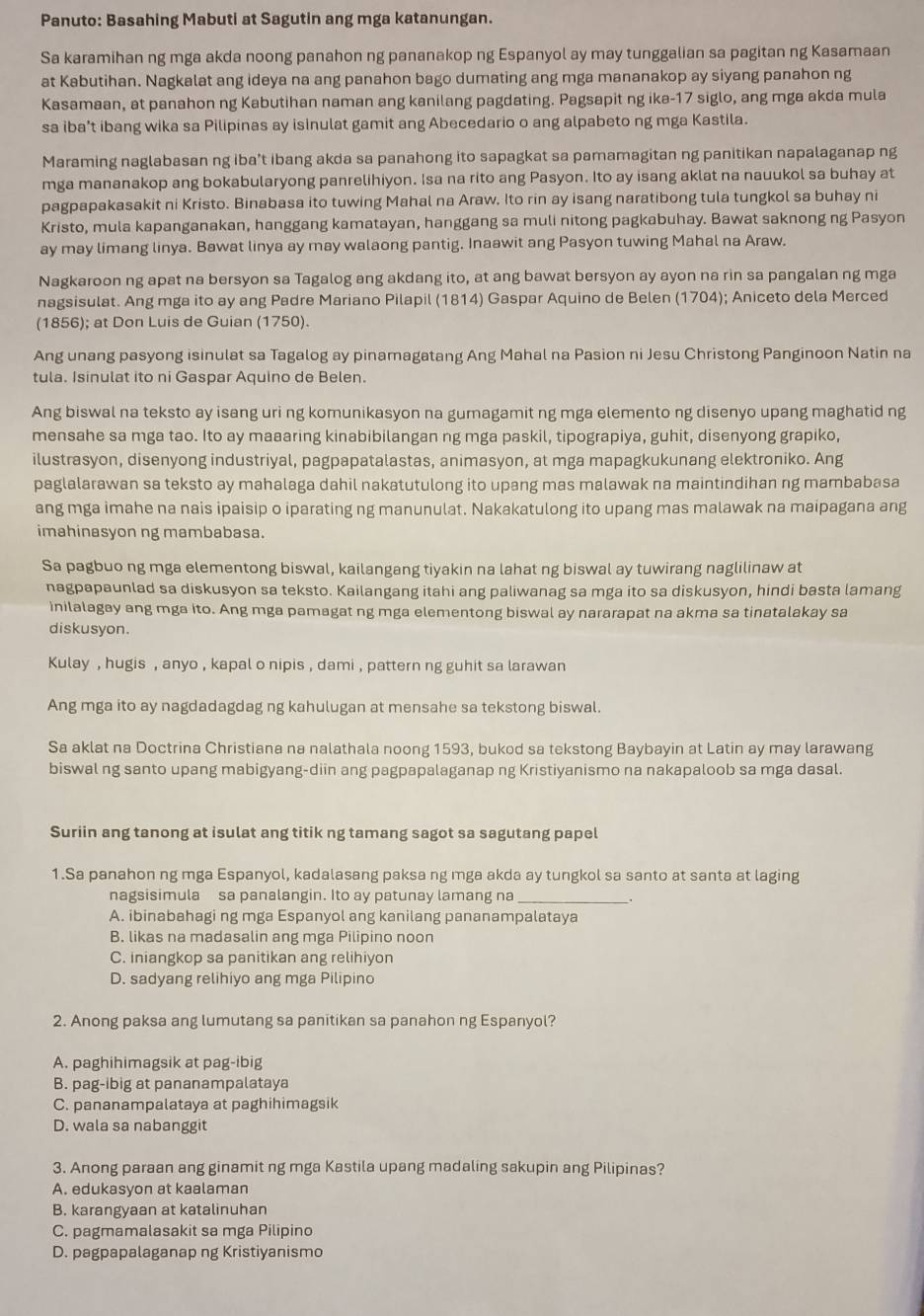 Panuto: Basahing Mabuti at Sagutin ang mga katanungan.
Sa karamihan ng mga akda noong panahon ng pananakop ng Espanyol ay may tunggalian sa pagitan ng Kasamaan
at Kabutihan. Nagkalat ang ideya na ang panahon bago dumating ang mga mananakop ay siyang panahon ng
Kasamaan, at panahon ng Kabutihan naman ang kanilang pagdating. Pagsapit ng ika-17 siglo, ang mga akda mula
sa iba’t ibang wika sa Pilipinas ay isinulat gamit ang Abecedario o ang alpabeto ng mga Kastila.
Maraming naglabasan ng iba't ibang akda sa panahong ito sapagkat sa pamamagitan ng panitikan napalaganap ng
mga mananakop ang bokabularyong panrelihiyon. Isa na rito ang Pasyon. Ito ay isang aklat na nauukol sa buhay at
pagpapakasakit ni Kristo. Binabasa ito tuwing Mahal na Araw. Ito rin ay isang naratibong tula tungkol sa buhay ni
Kristo, mula kapanganakan, hanggang kamatayan, hanggang sa muli nitong pagkabuhay. Bawat saknong ng Pasyon
ay may limang linya. Bawat linya ay may walaong pantig. Inaawit ang Pasyon tuwing Mahal na Araw.
Nagkaroon ng apat na bersyon sa Tagalog ang akdang ito, at ang bawat bersyon ay ayon na rin sa pangalan ng mga
nagsisulat. Ang mga ito ay ang Padre Mariano Pilapil (1814) Gaspar Aquino de Belen (1704); Aniceto dela Merced
(1856); at Don Luis de Guian (1750).
Ang unang pasyong isinulat sa Tagalog ay pinamagatang Ang Mahal na Pasion ni Jesu Christong Panginoon Natin na
tula. Isinulat ito ni Gaspar Aquino de Belen.
Ang biswal na teksto ay isang uri ng komunikasyon na gumagamit ng mga elemento ng disenyo upang maghatid ng
mensahe sa mga tao. Ito ay maaaring kinabibilangan ng mga paskil, tipograpiya, guhit, disenyong grapiko,
ilustrasyon, disenyong industriyal, pagpapatalastas, animasyon, at mga mapagkukunang elektroniko. Ang
paglalarawan sa teksto ay mahalaga dahil nakatutulong ito upang mas malawak na maintindihan ng mambabasa
ang mga imahe na nais ipaisip o iparating ng manunulat. Nakakatulong ito upang mas malawak na maipagana ang
imahinasyon ng mambabasa.
Sa pagbuo ng mga elementong biswal, kailangang tiyakin na lahat ng biswal ay tuwirang naglilinaw at
nagpapaunlad sa diskusyon sa teksto. Kailangang itahi ang paliwanag sa mga ito sa diskusyon, hindi basta lamang
inilalagay ang mga ito. Ang mga pamagat ng mga elementong biswal ay nararapat na akma sa tinatalakay sa
diskusyon.
Kulay , hugis , anyo , kapal o nipis , dami , pattern ng guhit sa larawan
Ang mga ito ay nagdadagdag ng kahulugan at mensahe sa tekstong biswal.
Sa aklat na Doctrina Christiana na nalathala noong 1593, bukod sa tekstong Baybayin at Latin ay may larawang
biswal ng santo upang mabigyang-diin ang pagpapalaganap ng Kristiyanismo na nakapaloob sa mga dasal.
Suriin ang tanong at isulat ang titik ng tamang sagot sa sagutang papel
1.Sa panahon ng mga Espanyol, kadalasang paksa ng mga akda ay tungkol sa santo at santa at laging
nagsisimula sa panalangin. Ito ay patunay lamang na _.
A. ibinabahagi ng mga Espanyol ang kanilang pananampalataya
B. likas na madasalin ang mga Pilipino noon
C. iniangkop sa panitikan ang relihiyon
D. sadyang relihiyo ang mga Pilipino
2. Anong paksa ang lumutang sa panitikan sa panahon ng Espanyol?
A. paghihimagsik at pag-ibig
B. pag-ibig at pananampalataya
C. pananampalataya at paghihimagsik
D. wala sa nabanggit
3. Anong paraan ang ginamit ng mga Kastila upang madaling sakupin ang Pilipinas?
A. edukasyon at kaalaman
B. karangyaan at katalinuhan
C. pagmamalasakit sa mga Pilipino
D. pagpapalaganap ng Kristiyanismo