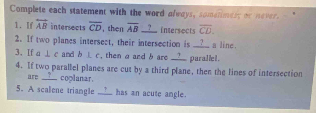 Complete each statement with the word always, sometimes; or never. 
1. If overleftrightarrow AB intersects overline CD , then overline AB __?__ intersects overline CD. 
2. If two planes intersect, their intersection is __?_ a line. 
3. If a⊥ c and b⊥ c , then a and b are __?__ parallel. 
4. If two parallel planes are cut by a third plane, then the lines of intersection 
are __?__ coplanar. 
5. A scalene triangle __?_ has an acute angle.