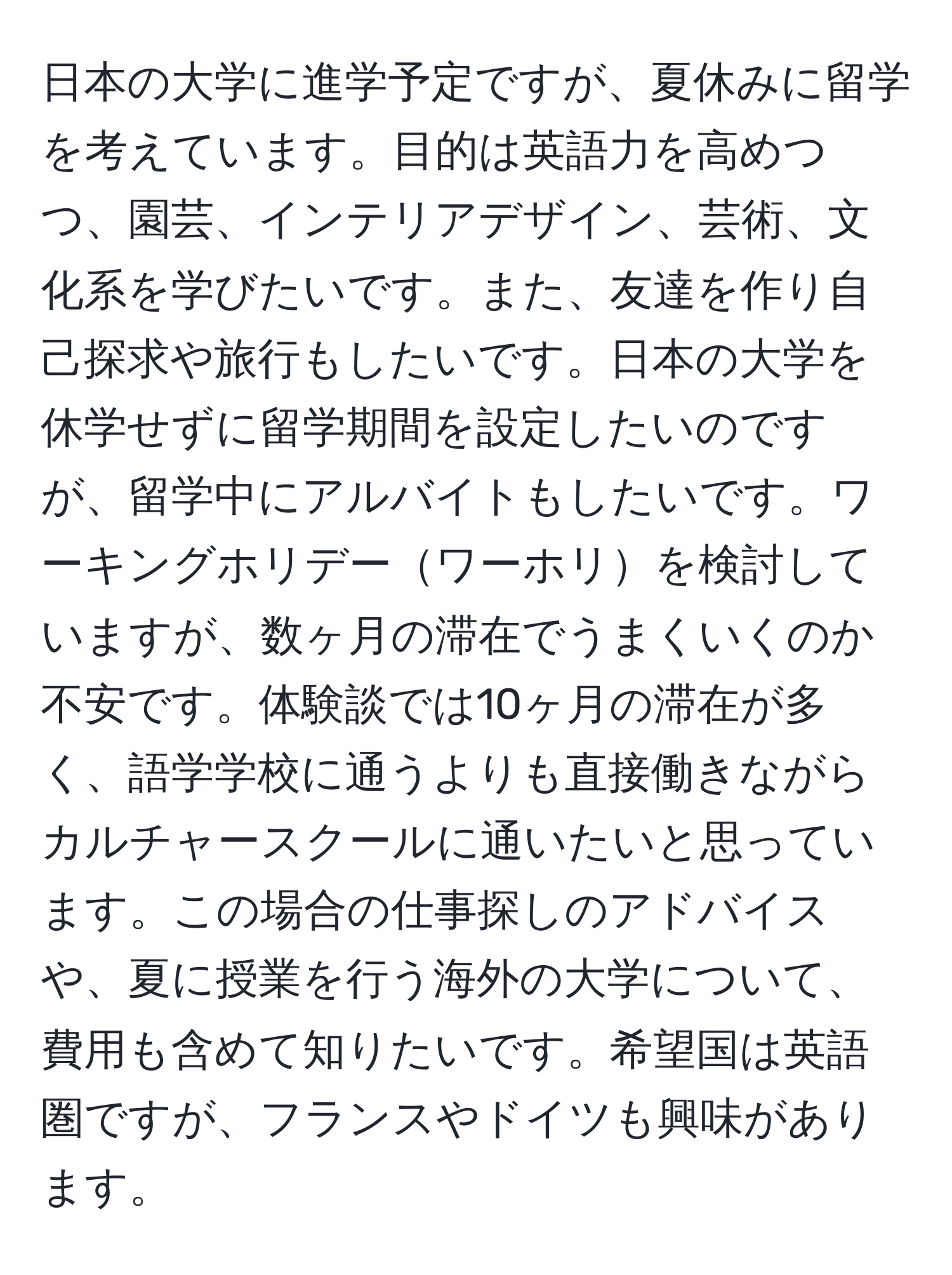 日本の大学に進学予定ですが、夏休みに留学を考えています。目的は英語力を高めつつ、園芸、インテリアデザイン、芸術、文化系を学びたいです。また、友達を作り自己探求や旅行もしたいです。日本の大学を休学せずに留学期間を設定したいのですが、留学中にアルバイトもしたいです。ワーキングホリデーワーホリを検討していますが、数ヶ月の滞在でうまくいくのか不安です。体験談では10ヶ月の滞在が多く、語学学校に通うよりも直接働きながらカルチャースクールに通いたいと思っています。この場合の仕事探しのアドバイスや、夏に授業を行う海外の大学について、費用も含めて知りたいです。希望国は英語圏ですが、フランスやドイツも興味があります。