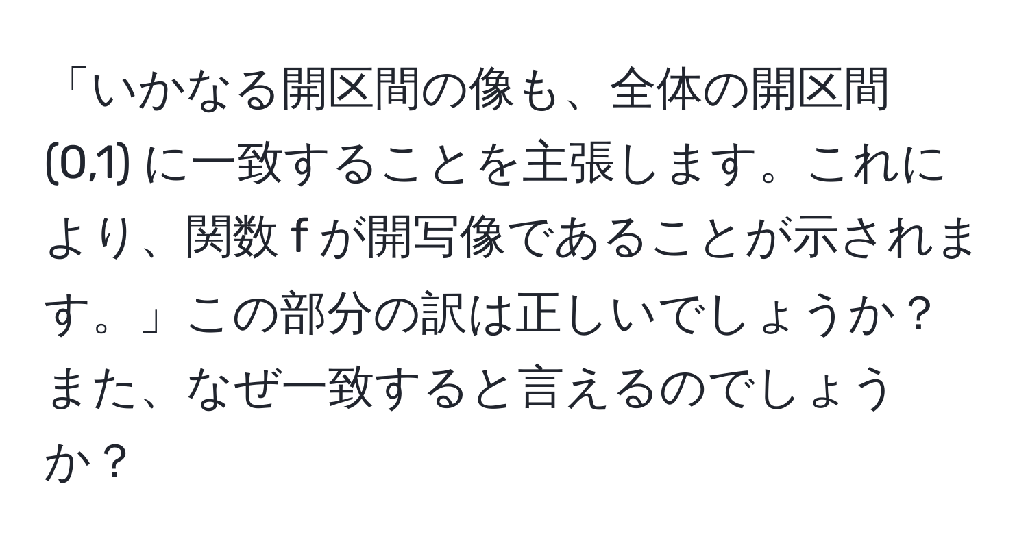 「いかなる開区間の像も、全体の開区間 (0,1) に一致することを主張します。これにより、関数 f が開写像であることが示されます。」この部分の訳は正しいでしょうか？また、なぜ一致すると言えるのでしょうか？