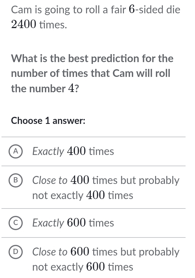 Cam is going to roll a fair 6 -sided die
2400 times.
What is the best prediction for the
number of times that Cam will roll
the number 4?
Choose 1 answer:
A Exactly 400 times
B Close to 400 times but probably
not exactly 400 times
Exactly 600 times
D Close to 600 times but probably
not exactly 600 times