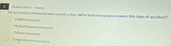 You are driving to Richmond when you hit a deer. What kind of insurance covers this type of accident?
Liability Insurance
Medical Payment Insurance
Collision Insurance
Comprehensive Insurance