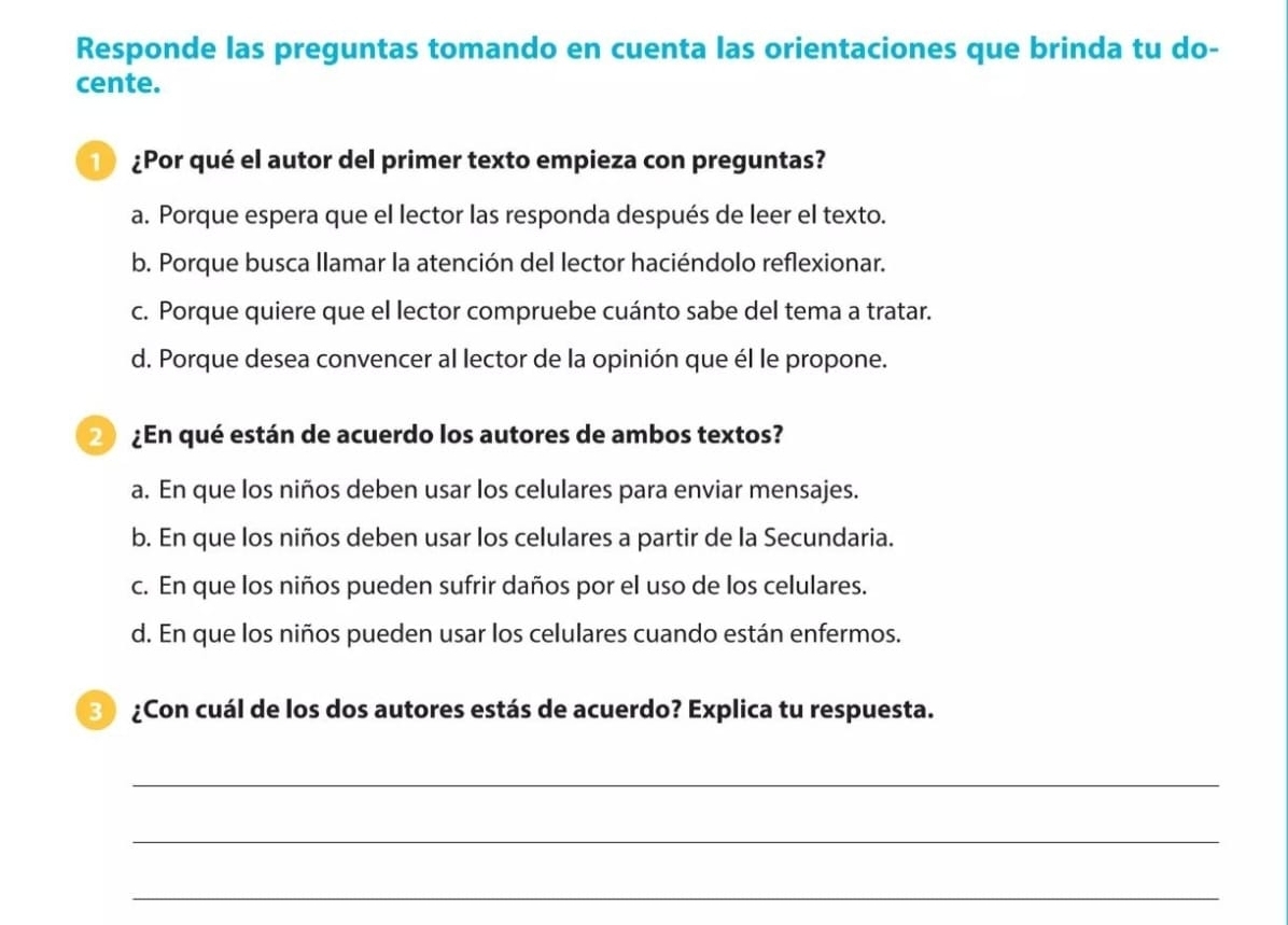 Responde las preguntas tomando en cuenta las orientaciones que brinda tu do-
cente.
) ¿Por qué el autor del primer texto empieza con preguntas?
a. Porque espera que el lector las responda después de leer el texto.
b. Porque busca llamar la atención del lector haciéndolo reflexionar.
c. Porque quiere que el lector compruebe cuánto sabe del tema a tratar.
d. Porque desea convencer al lector de la opinión que él le propone.
2) ¿En qué están de acuerdo los autores de ambos textos?
a. En que los niños deben usar los celulares para enviar mensajes.
b. En que los niños deben usar los celulares a partir de la Secundaria.
c. En que los niños pueden sufrir daños por el uso de los celulares.
d. En que los niños pueden usar los celulares cuando están enfermos.
3) ¿Con cuál de los dos autores estás de acuerdo? Explica tu respuesta.
_
_
_