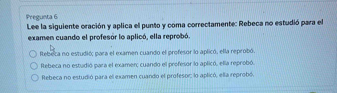 Pregunta 6
Lee la siguiente oración y aplica el punto y coma correctamente: Rebeca no estudió para el
examen cuando el profesor lo aplicó, ella reprobó.
Rebeca no estudió; para el examen cuando el profesor lo aplicó, ella reprobó.
Rebeca no estudió para el examen; cuando el profesor lo aplicó, ella reprobó.
Rebeca no estudió para el examen cuando el profesor; lo aplicó, ella reprobó.