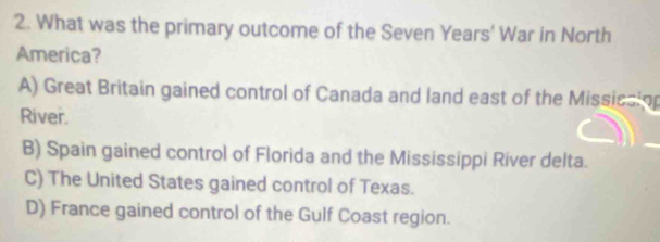 What was the primary outcome of the Seven Years' War in North
America?
A) Great Britain gained control of Canada and land east of the Missicsinn
River.
B) Spain gained control of Florida and the Mississippi River delta.
C) The United States gained control of Texas.
D) France gained control of the Gulf Coast region.