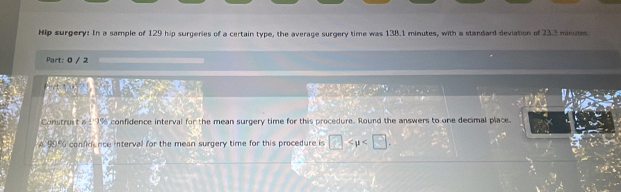 Hip surgery: In a sample of 129 hip surgeries of a certain type, the average surgery time was 138.1 minutes, with a standard deviation of 23.3 minutes
Part: 0 / 2 
Construct a 1· 19c∠ confidence interval for the mean surgery time for this procedure. Round the answers to one decimal place.
196
A99° confidence interval for the mean surgery time for this procedure is □ .