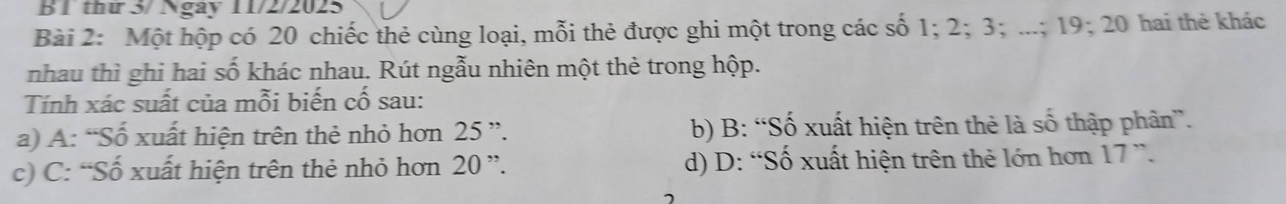 thứ 3/ Ngày 11/2/2025
Bài 2: Một hộp có 20 chiếc thẻ cùng loại, mỗi thẻ được ghi một trong các số 1; 2; 3; ...; 19; 20 hai thẻ khác
nhau thì ghi hai số khác nhau. Rút ngẫu nhiên một thẻ trong hộp.
Tính xác suất của mỗi biến cố sau:
a) A: “Số xuất hiện trên thẻ nhỏ hơn 25 ”. b) B: “Số xuất hiện trên thẻ là số thập phân”.
c) C: “Số xuất hiện trên thẻ nhỏ hơn 20 ”. d) D: “Số xuất hiện trên thẻ lớn hơn 17 ”.