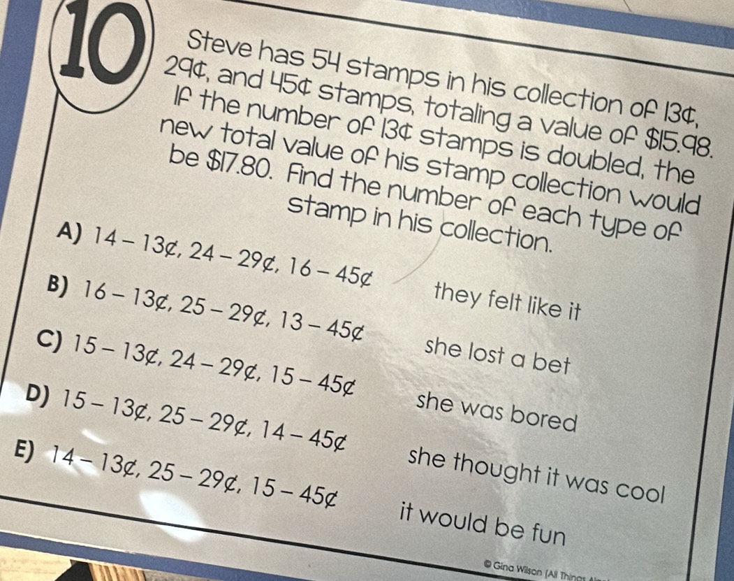 Steve has 54 stamps in his collection of 13¢,
10 29¢, and 45¢ stamps, totaling a value of $15.98.
If the number of 13¢ stamps is doubled, the
new total value of his stamp collection would
be $17.80. Find the number of each type of
stamp in his collection.
A) 14-13not c, 24-29not c, 16-45c they felt like it
B) 16-13not c, 25-29not c, 13-45not she lost a bet
C) 15-13not c, 24-29c, 15-45c she was bored
D) 15-13not c, 25-29not c, 14-45c she thought it was cool .
E) 14-13not c,25-29not c, 15-45c it would be fun
@ Gina Wilson (All Thinn1