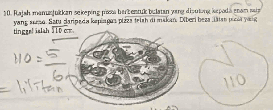 Rajah menunjukkan sekeping pizza berbentuk bulatan yang dipotong kepada enam saiz 
yang sama. Satu daripada kepingan pizza telah di makan, Diberi beza lilitan pizza yang 
tinggal ialah overline 110cm.