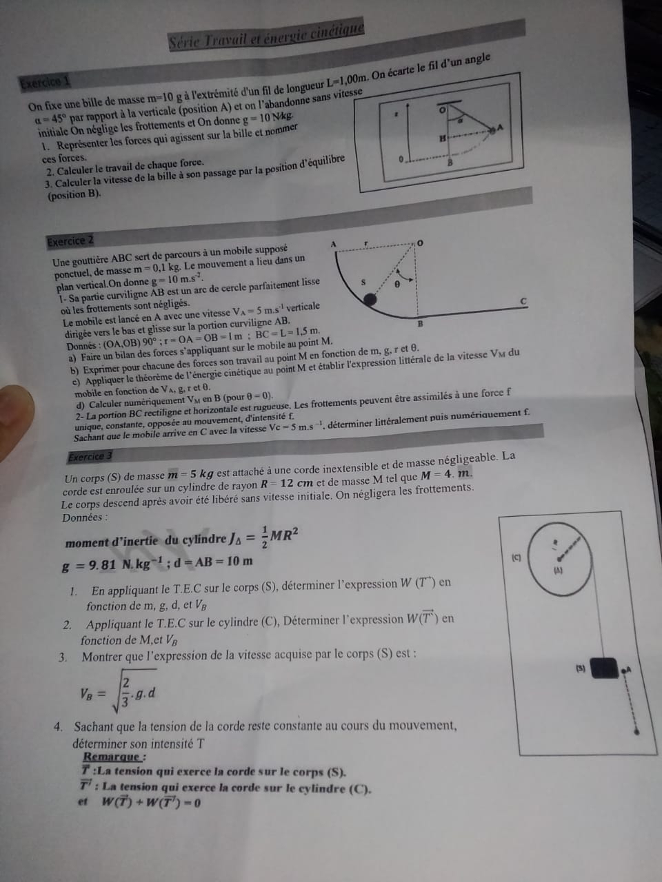 Série Travail et énergie cinétique
Exercice 1 L=1,00m. On écarte le fil d'un angle
m=10 g à l'extrémité d'un fil de longueur
On fixe une bille de masse par rapport à la verticale (position A) et on l'abandonne sans vitesse
alpha =45°
initiale On néglige les frottements et On donne g=10N/kg
1 o
a
1. Représenter les forces qui agissent sur la bille et nommer
A
B
ces forces.
2. Calculer le travail de chaque force.
3. Calculer la vitesse de la bille à son passage par la position d'équilibre 0 B
(position B).
Exercice 2
Une gouttière ABC sert de parcours à un mobile supposé 
ponctuel, de masse m=0,11 kg. Le mouvement a lieu dans un
plan vertical.On donne g=10m.s^(-2).
l- Sa partie curviligne AB est un arc de cercle parfaitement liss
où les frottements sont négligés. V_A=5m.s^(-1) vertical
Le mobile est lancé en A avec une vitesse
dirigée vers le bas et glisse sur la portion curviligne AB.
Donnés : (OA,OB)90°;r=OA=OB=1m;BC=L=1,5m.
a) Faire un bilan des forces s’appliquant sur le mobile au point M.
b) Exprimer pour chacune des forces son travail au point M en fonction de m, g, r et θ.
c) Appliquer le théorème de l'énergie cinétique au point M et établir l'expression littérale de la vitesse V_M du
mobile en fonction de V_A retθ .
d) Calculer numériquement VM en B (pour θ =0).
2- La portion BC rectiligne et horizontale est rugueuse. Les frottements peuvent être assimilés à une force f
unique, constante, opposée au mouvement, d'intensité f.
Sachant que le mobile arrive en C avec la vitesse Vc=5m.s^(-1) déterminer littéralement puis numériquement f.
Exercice 3
Un corps (S) de masse m=5kg est attaché à une corde inextensible et de masse négligeable. La
corde est enroulée sur un cylindre de rayon R=12 cm et de masse M tel que M=4 22
Le corps descend après avoir été libéré sans vitesse initiale. On négligera les frottements.
Données :
moment d’inertie du cylindre J_△ = 1/2 MR^2
g=9.81N.kg^(-1);d=AB=10m
(C)
1. En appliquant le T.E.C sur le corps (S), déterminer l’expression l W(T^+ ) en
fonction de m, g, d, et V_B
2. Appliquant le T.E.C sur le cylindre (C), Déterminer l’expression W(vector T)en
fonction de M.et V_B
3. Montrer que l’expression de la vitesse acquise par le corps (S) est :
V_B=sqrt(frac 2)3.g.d
(5) oA
4. Sachant que la tension de la corde reste constante au cours du mouvement,
déterminer son intensité T
Remarque :
T :La tension qui exerce la corde sur le corps (S).
overline T' : La tension qui exerce la corde sur le cylindre (C).
et W(vector T)+W(vector T)=0