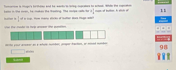 Tomorrow is Hugo's birthday and he wants to bring cupcakes to school. While the cupcakes answered 
bake in the oven, he makes the frosting. The recipe calls for 2 1/4 cl ps of butter. A stick of 11
butter is  1/2  of a cup. How many sticks of butter does Hugo add? etapsed Time 
Use the model to help answer the question. 
0 08 03 
''' 56C 
out of 180 D Smart Score 
Write your answer as a whole number, proper fraction, or mixed number. 
8 
□ sticks 
Submit