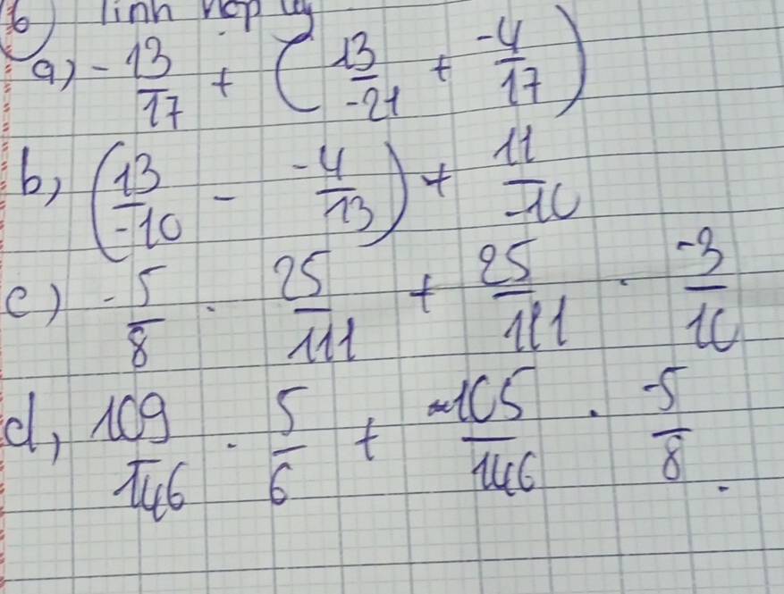 to linh 
() - 13/17 +( 13/-21 + (-4)/17 )
b, ( 13/-10 - (-4)/13 )+ 11/-10 
()  (-5)/8 ·  25/111 + 25/111 ·  (-3)/10 
cl,  109/146 ·  5/6 + 105/146 ·  (-5)/8 