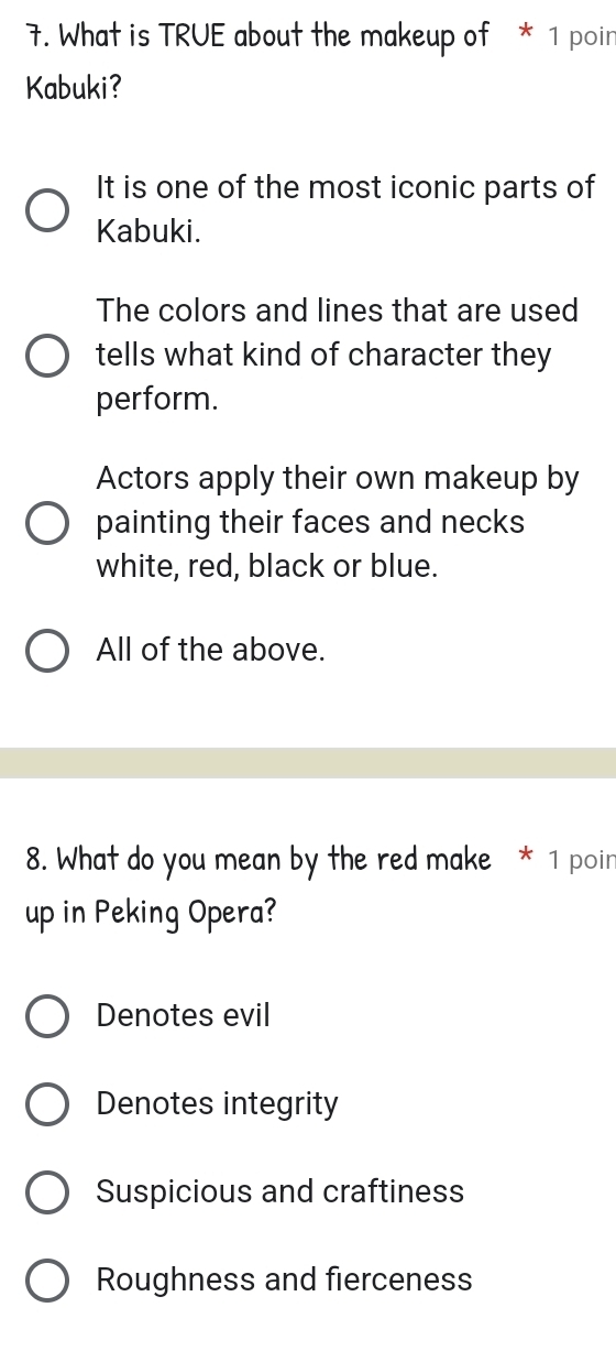 What is TRUE about the makeup of * 1 poin
Kabuki?
It is one of the most iconic parts of
Kabuki.
The colors and lines that are used
tells what kind of character they
perform.
Actors apply their own makeup by
painting their faces and necks
white, red, black or blue.
All of the above.
8. What do you mean by the red make * 1 poin
up in Peking Opera?
Denotes evil
Denotes integrity
Suspicious and craftiness
Roughness and fierceness