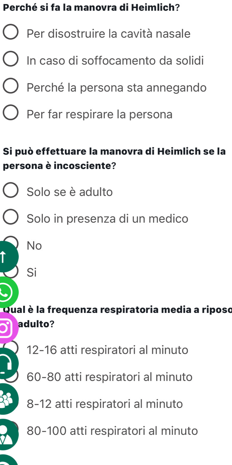 Perché si fa la manovra di Heimlich?
Per disostruire la cavità nasale
In caso di soffocamento da solidi
Perché la persona sta annegando
Per far respirare la persona
Si può effettuare la manovra di Heimlich se la
persona è incosciente?
Solo se è adulto
Solo in presenza di un medico
No
T
Si
6
Qual è la frequenza respiratoria media a riposo
adulto?
12-16 atti respiratori al minuto
60-80 atti respiratori al minuto
8-12 atti respiratori al minuto
a 80-100 atti respiratori al minuto
I