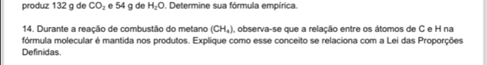 produz 132 g de CO_2 e 54 g de H_2O. Determine sua fórmula empírica. 
14. Durante a reação de combustão do metano (CH_4) , observa-se que a relação entre os átomos de C e H na 
fórmula molecular é mantida nos produtos. Explique como esse conceito se relaciona com a Lei das Proporções 
Definidas.