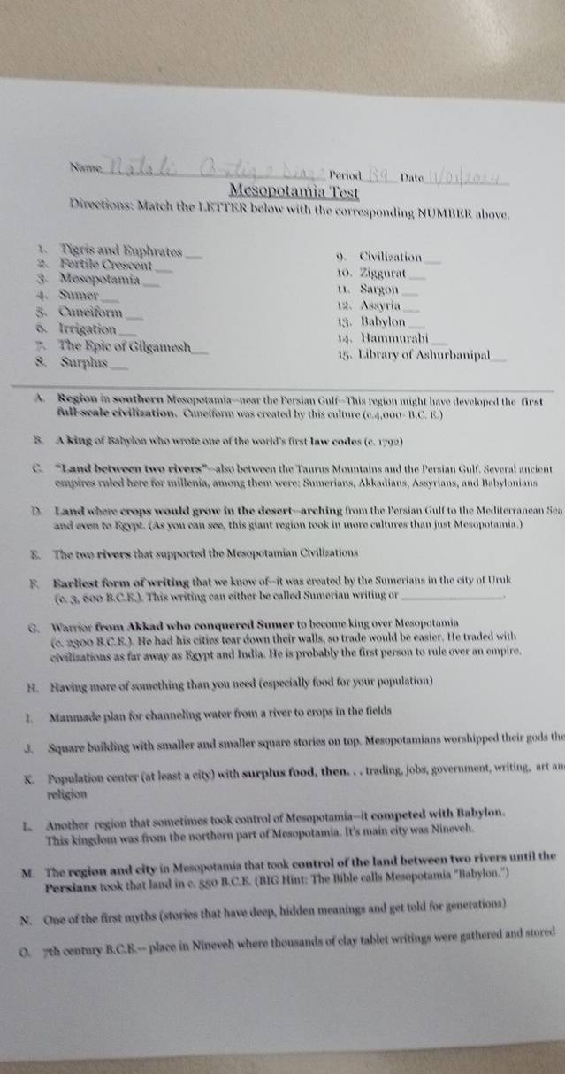 Name _Date_
Period
Mesopotamia Test
Directions: Match the LETTER below with the corresponding NUMBER above.
1. Tigris and Euphrates _9. Civilization_
2. Fertile Crescent 10. Ziggurat_
3. Mesopotamia_
4. Sumer_ 11. Sargon_
5. Cuneiform_
12. Assyria_
13. Babylon
6. Irrigation_ 14.Hammurabi
7. The Epic of Gilgamesh _15. Library of Ashurbanipal
8. Surplus_
A. Region in southern Mesopotamia--near the Persian Gulf--This region might have developed the first
full-scale civilization. Cuneiform was created by this culture (c.4,000-B.C.E.)
B. A king of Babylon who wrote one of the world's first law codes (c. 1792)
C. “Land between two rivers”—also between the Taurus Mountains and the Persian Gulf. Several ancient
empires ruled here for millenia, among them were: Sumerians, Akkadians, Assyrians, and Babylonians
D. Land where crops would grow in the desert--arching from the Persian Gulf to the Mediterranean Sea
and even to Egypt. (As you can see, this giant region took in more cultures than just Mesopotamia.)
E. The two rivers that supported the Mesopotamian Civilizations
F. Karliest form of writing that we know of--it was created by the Sumerians in the city of Uruk
(c. 3, 600 B.C.E.). This writing can either be called Sumerian writing or_
G. Warrior from Akkad who conquered Sumer to become king over Mesopotamia
(c. 2300 B.C.E.). He had his cities tear down their walls, so trade would be easier. He traded with
civilizations as far away as Egypt and India. He is probably the first person to rule over an empire.
H. Having more of something than you need (especially food for your population)
I. Manmade plan for channeling water from a river to crops in the fields
3. Square buikling with smaller and smaller square stories on top. Mesopotamians worshipped their gods the
K. Population center (at least a city) with surplus food, then. . . trading, jobs, government, writing, art an
religion
L Another region that sometimes took control of Mesopotamia--it competed with Babylon.
This kingdom was from the northern part of Mesopotamia. It's main city was Nineveh.
M. The region and city in Mesopotamia that took control of the land between two rivers until the
Persians took that land in c. 550 B.C.E. (BIG Hint: The Bible calls Mesopotamia "Babylon.")
N. One of the first myths (stories that have deep, hidden meanings and get told for generations)
O. 7th century B.C.E.-- place in Nineveh where thousands of clay tablet writings were gathered and stored