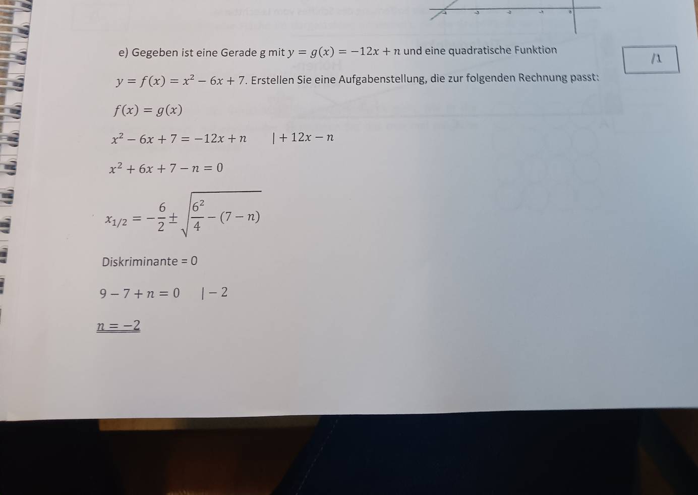 Gegeben ist eine Gerade g mit y=g(x)=-12x+n und eine quadratische Funktion

y=f(x)=x^2-6x+7. Erstellen Sie eine Aufgabenstellung, die zur folgenden Rechnung passt:
f(x)=g(x)
x^2-6x+7=-12x+n l+12x-n
x^2+6x+7-n=0
x_1/2=- 6/2 ± sqrt(frac 6^2)4-(7-n)
Diskriminante =0
9-7+n=0 |-2
_ n=-2