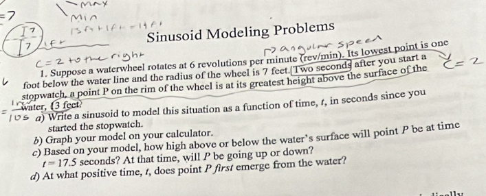 Sinusoid Modeling Problems 
1. Suppose a waterwheel rotates at 6 revolutions per minute (rev/min). Its lowest point is one
foot below the water line and the radius of the wheel is 7 feet.[Two seconds after you start a 
stopwatch, a point P on the rim of the wheel is at its greatest height above the surface of the 
a) Write a sinusoid to model this situation as a function of time, r, in seconds since you 
water, 3 feet
started the stopwatch. 
b) Graph your model on your calculator. 
c) Based on your model, how high above or below the water’s surface will point P be at time
t=17.5 seconds? At that time, will P be going up or down? 
d) At what positive time, t, does point P first emerge from the water?