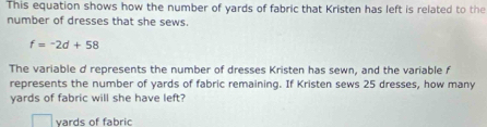 This equation shows how the number of yards of fabric that Kristen has left is related to the 
number of dresses that she sews.
f=-2d+58
The variable d represents the number of dresses Kristen has sewn, and the variable f 
represents the number of yards of fabric remaining. If Kristen sews 25 dresses, how many
yards of fabric will she have left? 
vards of fabric