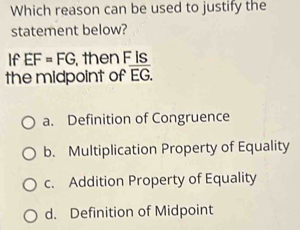 Which reason can be used to justify the
statement below?
If EF=FG then F is
the midpoint of overline EG.
a. Definition of Congruence
b. Multiplication Property of Equality
c. Addition Property of Equality
d. Definition of Midpoint