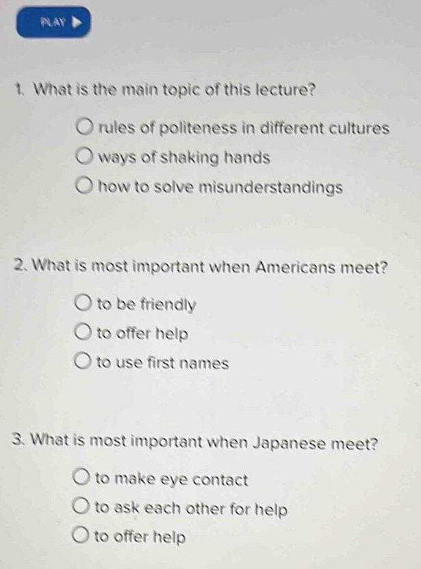 PLAY
1. What is the main topic of this lecture?
rules of politeness in different cultures
ways of shaking hands
how to solve misunderstandings 
2. What is most important when Americans meet?
to be friendly
to offer help
to use first names
3. What is most important when Japanese meet?
to make eye contact
to ask each other for help .
to offer help