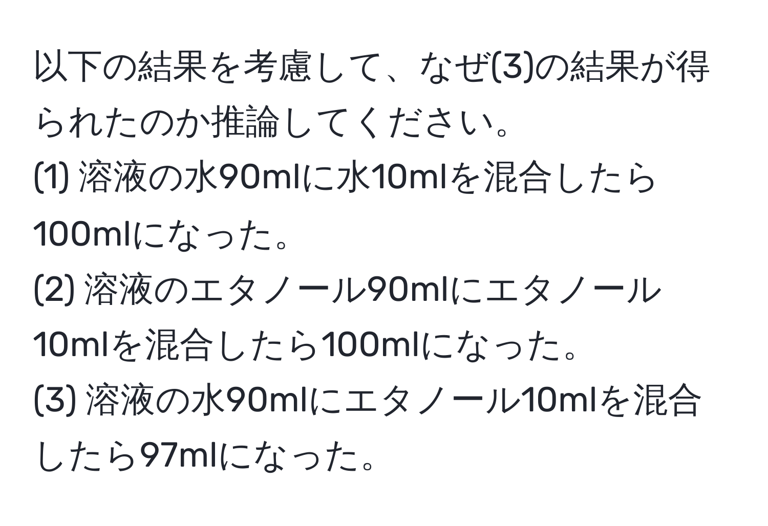 以下の結果を考慮して、なぜ(3)の結果が得られたのか推論してください。  
(1) 溶液の水90mlに水10mlを混合したら100mlになった。  
(2) 溶液のエタノール90mlにエタノール10mlを混合したら100mlになった。  
(3) 溶液の水90mlにエタノール10mlを混合したら97mlになった。