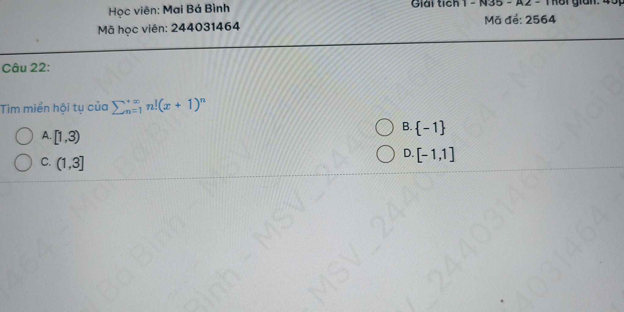 Học viên: Mai Bá Bình
Giải tích 1 - N35 - A2 - Thôi gian: 4
Mã để: 2564
Mã học viên: 244031464
Câu 22:
Tìm miền hội tụ của sumlimits  underline(n=1)^(∈fty)n!(x+1)^n
A. [1,3)
B.  -1
C. (1,3]
D. [-1,1]