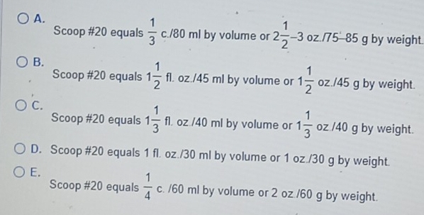 A.
Scoop # 20 equals  1/3 c./80ml by volume or 2 1/2 -3 oz./75-85 g by weight.
B.
Scoop #20 equals 1 1/2 fl. oz./ 45 ml by volume or 1 1/2  oz./45 g by weight.
C.
Scoop # 20 equals 1 1/3 fl. oz./ 40 ml by volume or 1 1/3  oz /40 g by weight.
D. Scoop # 20 equals 1 fl. oz./30 ml by volume or 1 oz./30 g by weight.
E.
Scoop # 20 equals  1/4  c. / 60 ml by volume or 2 oz./60 g by weight.